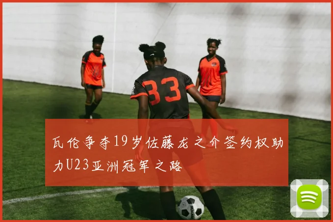 瓦伦争夺19岁佐藤龙之介签约权助力U23亚洲冠军之路