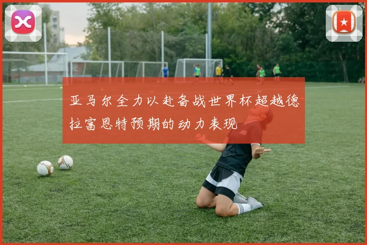 亚马尔全力以赴备战世界杯超越德拉富恩特预期的动力表现