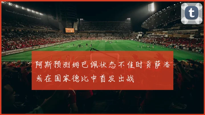 阿斯预测姆巴佩状态不佳时贡萨洛或在国家德比中首发出战