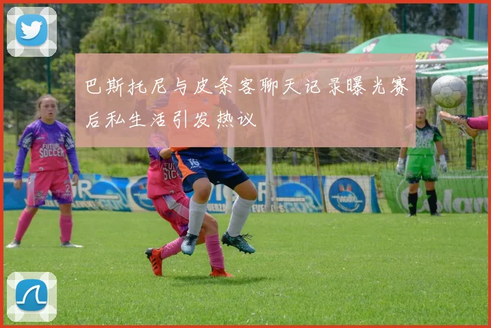 巴斯托尼与皮条客聊天记录曝光赛后私生活引发热议