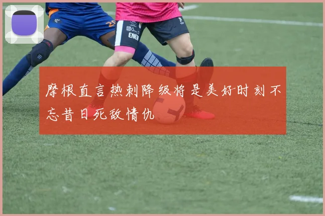 摩根直言热刺降级将是美好时刻不忘昔日死敌情仇