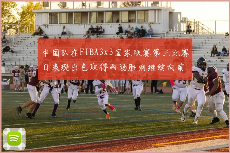 中国队在FIBA3x3国家联赛第三比赛日表现出色取得两场胜利继续向前迈进