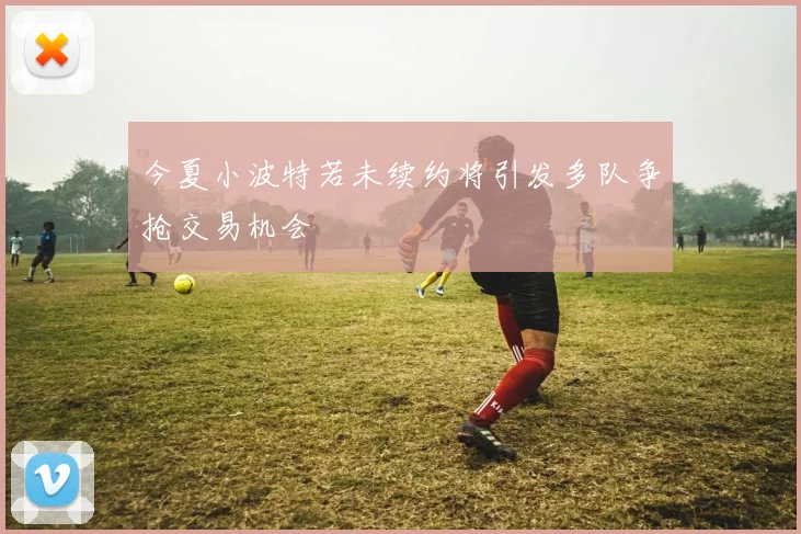 今夏小波特若未续约将引发多队争抢交易机会
