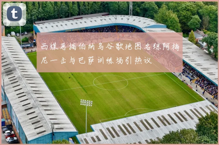 西媒恶搞伯纳乌谷歌地图名琼阿梅尼一击与巴萨训练场引热议